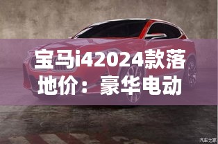 宝马i42024款落地价：豪华电动车的价格解析