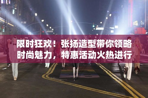 限时狂欢！张扬造型带你领略时尚魅力，特惠活动火热进行中