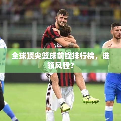 全球顶尖篮球前锋排行榜，谁领风骚？