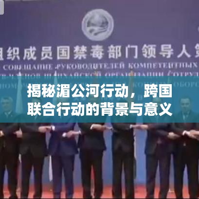 揭秘湄公河行动，跨国联合行动的背景与意义，百度带你深入了解