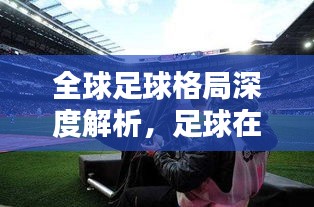 全球足球格局深度解析，足球在世界舞台的地位与趋势