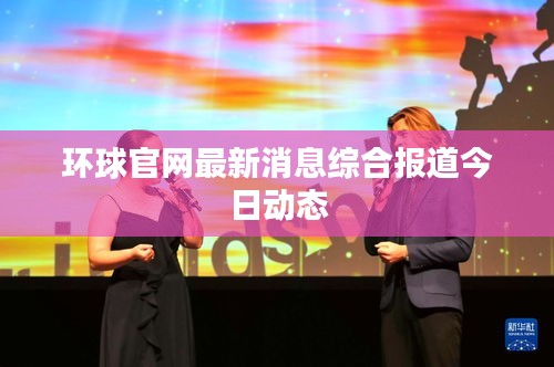 环球官网最新消息综合报道今日动态
