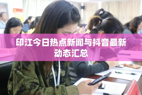 印江今日热点新闻与抖音最新动态汇总