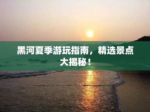 黑河夏季游玩指南，精选景点大揭秘！