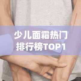 少儿面霜热门排行榜TOP10，家长必看选购指南！