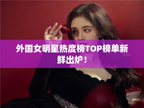 外国女明星热度榜TOP榜单新鲜出炉！