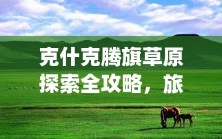 克什克腾旗草原探索全攻略，旅游攻略下载，领略无尽草原风情