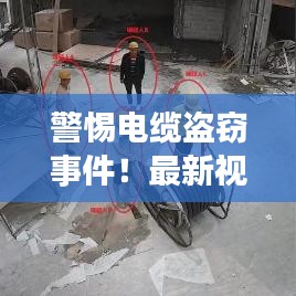 警惕电缆盗窃事件！最新视频汇总与防范建议一网打尽