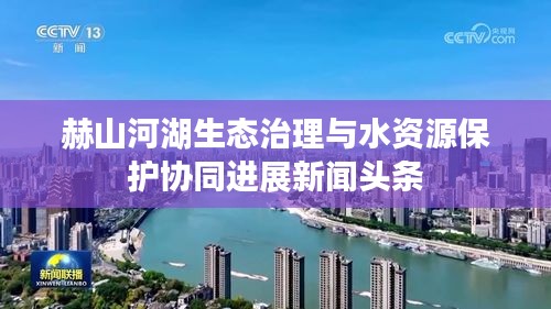 赫山河湖生态治理与水资源保护协同进展新闻头条