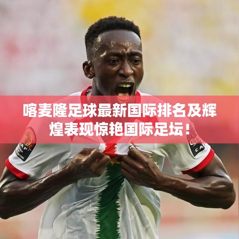 喀麦隆足球最新国际排名及辉煌表现惊艳国际足坛！