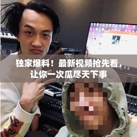 独家爆料！最新视频抢先看，让你一次瓜尽天下事