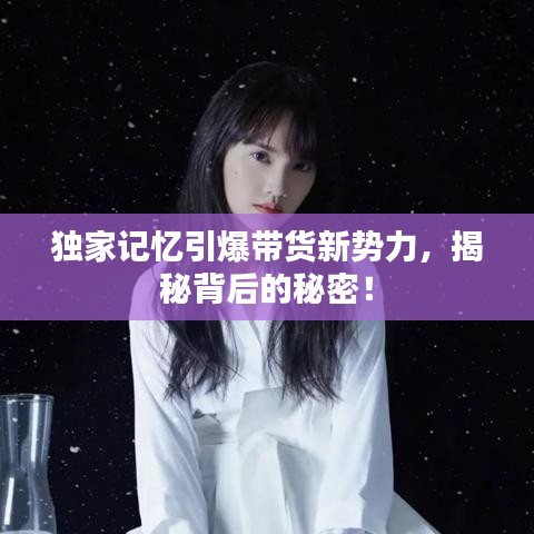 独家记忆引爆带货新势力，揭秘背后的秘密！